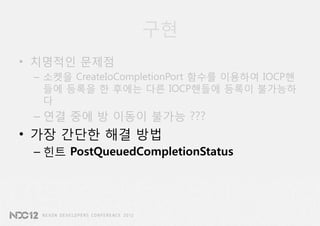 구현
• 치명적인 문제점
 – 소켓을 CreateIoCompletionPort 함수를 이용하여 IOCP핸
   들에 등록을 한 후에는 다른 IOCP핸들에 등록이 불가능하
   다
 – 연결 중에 방 이동이 불가능 ???
• 가장 간단한 해결 방법
 – 힌트 PostQueuedCompletionStatus
 