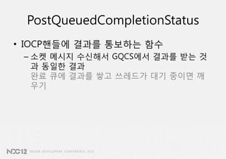 PostQueuedCompletionStatus
• IOCP핸들에 결과를 통보하는 함수
 – 소켓 메시지 수신해서 GQCS에서 결과를 받는 것
   과 동일한 결과
   완료 큐에 결과를 쌓고 쓰레드가 대기 중이면 깨
   우기
 