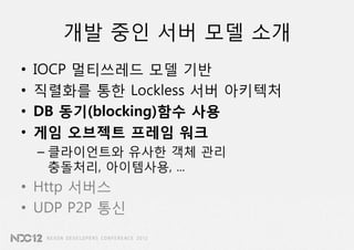 개발 중인 서버 모델 소개
•   IOCP 멀티쓰레드 모델 기반
•   직렬화를 통한 Lockless 서버 아키텍처
•   DB 동기(blocking)함수 사용
•   게임 오브젝트 프레임 워크
    – 클라이언트와 유사한 객체 관리
      충돌처리, 아이템사용, ...
• Http 서버스
• UDP P2P 통신
 