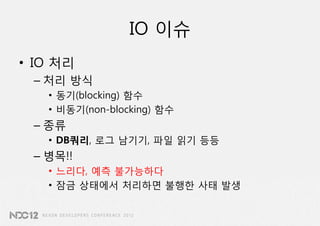 IO 이슈
• IO 처리
 – 처리 방식
   • 동기(blocking) 함수
   • 비동기(non-blocking) 함수
 – 종류
   • DB쿼리, 로그 남기기, 파일 읽기 등등
 – 병목!!
   • 느리다, 예측 불가능하다
   • 잠금 상태에서 처리하면 불행한 사태 발생
 