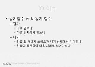 IO 이슈
• 동기함수 vs 비동기 함수
 – 결과
   • 바로 얻으냐
   • 다른 위치에서 얻느냐
 – 대기
   • 완료 될 때까지 쓰레드가 대기 상태에서 기다리냐
   • 완료와 상관없이 다음 처리로 넘어가느냐
 