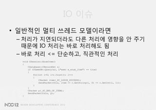IO 이슈
• 일반적인 멀티 쓰레드 모델이라면
 – 처리가 지연되더라도 다른 처리에 영향을 안 주기
   때문에 IO 처리는 바로 처리해도 됨
 – 바로 처리 <= 단순하고, 직관적인 처리
  void CSession::EnumItem()
  {
      CDatabase::CRecordSet r;
      if (CGameDB::Query(&r, L"exec w_enum_item") == true)
      {
          for(int i=0; i<r.Count(); i++)
          {
              CPacket item(_SC_LOGIN_SUCCESS);
              SendPacket(this, item << r.GetString(i, 0) << r.GetInt(i, 1));
          }
      }
      CPacket p(_SC_END_OF_ITEM);
      SendPacket(this, p);
  }
 