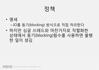 정책
• 명세
 – IO를 동기(blocking) 방식으로 직접 처리한다
• 하지만 싱글 쓰레드와 마찬가지로 직렬화한
  상태에서 동기(blocking)함수를 사용하면 불행
  한 일이 생김
 