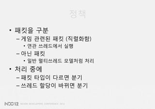 정책
• 패킷을 구분
 – 게임 관련된 패킷 (직렬화함)
   • 연관 쓰레드에서 실행
 – 아닌 패킷
   • 일반 멀티쓰레드 모델처럼 처리
• 처리 중에
 – 패킷 타입이 다르면 분기
 – 쓰레드 할당이 바뀌면 분기
 