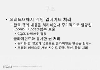 구조
• 쓰레드내에서 게임 업데이트 처리
 – 완료 큐의 내용을 처리하면서 주기적으로 할당된
   Room의 Update함수 호출
  • GQCS 타임아웃 활용
 – 클라이언트와 유사한 씬 처리
  • 동기화 할 필요가 없으므로 클라이언트 만들듯 쉽게~
  • 프레임 베이스로 서버 사이드 충돌, 액션, 물리 처리
 