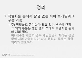 정리
• 직렬화를 통해서 잠금 없는 서버 프레임워크
  구성 가능
 – 주) 직렬화로 동기화가 필요 없는 부분에 한정
   그 외의 부분은 일반 멀티 쓰레드 모델처럼 동기
   화 처리 필요
   예) 캐주얼 게임의 경우 게임방안의 처리는 잠금
   없이 처리 가능하지만 방의 생성과 삭제는 잠금
   처리가 필요하다
 