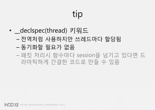 tip
• __declspec(thread) 키워드
  – 전역처럼 사용하지만 쓰레드마다 할당됨
  – 동기화할 필요가 없음
  – 패킷 처리시 함수마다 session을 넘기고 있다면 드
    라마틱하게 간결한 코드로 만들 수 있음
 