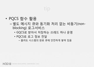 tip
• PQCS 함수 활용
 – 별도 메시지 큐와 동기화 처리 없는 비동기(non-
   blocking) 로그서비스
   • GQCS로 받아서 저장하는 쓰레드 하나 운영
   • PQCS로 로그 정보 전달
     – 몰려도 시스템의 완료 큐에 안전하게 쌓여 있음
 