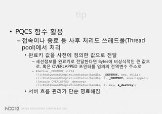 tip
• PQCS 함수 활용
 – 접속이나 종료 등 사후 처리도 쓰레드풀(Thread
   pool)에서 처리
   • 완료키 값을 사전에 정의한 값으로 전달
     – 세션정보를 완료키로 전달한다면 Bytes에 비상식적인 큰 값으
       로, 혹은 OVERLAPPED 포인터를 임의의 전역변수 주소로
     – #define _DESTROY -1234
       //::PostQueuedCompletionStatus(handle, _DESTROY, key, NULL);
       //::PostQueuedCompletionStatus(handle, 0, _DESTROY, &overlapped);
       //static OVERLAPPED _destroy;
       //::PostQueuedCompletionStatus(handle, 0, key, &_destroy);

   • 서버 흐름 관리가 단순 명료해짐
 