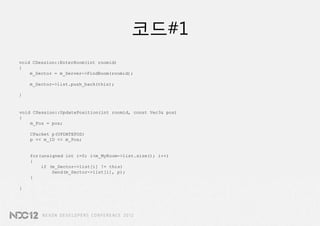 코드#1
void CSession::EnterRoom(int roomid)
{
    m_Sector = m_Server->FindRoom(roomid);

    m_Sector->list.push_back(this);

}


void CSession::UpdatePosition(int roomid, const Vec3& pos)
{
    m_Pos = pos;

    CPacket p(UPDATEPOS)
    p << m_ID << m_Pos;


    for(unsigned int i=0; i<m_MyRoom->list.size(); i++)
    {
        if (m_Sector->list[i] != this)
            Send(m_Sector->list[i], p);
    }

}
 