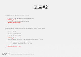 코드#2
void CSession::EnterRoom(int roomid)
{
    m_Sector = m_Server->FindRoom(roomid);
    ENTER(m_Sector->cs);
    m_Sector->list.push_back(this);
    LEAVE(m_Sector->cs);
}


void CSession::UpdatePosition(int roomid, const Vec3& pos)
{
    m_Pos = pos;

    CPacket p(UPDATEPOS)
    p << m_ID << m_Pos;

    ENTER(m_Sector->cs);
    for(unsigned int i=0; i<m_MyRoom->list.size(); i++)
    {
        if (m_Sector->list[i] != this)
            Send(m_Sector->list[i], p);
    }
    LEAVE(m_Sector->cs);
}
 
