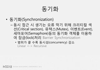 동기화
• 동기화(Synchronization)
  – 동시 접근 시 생기는 오류 막기 위해 크리티컬 섹
    션(Critical section), 뮤텍스(Mutex), 이벤트(Event),
    세마포어(Semaphore)등의 동기화 객체를 이용하
    여 잠금(lock)처리 Barrier Synchronization
    • 범위가 클 수록 동시성(concurrency) 감소
      Linear <-> Recursive
 