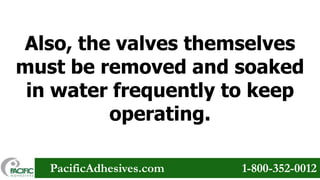 Also, the valves themselves
must be removed and soaked
in water frequently to keep
operating.
PacificAdhesives.com

1-800-352-0012

 