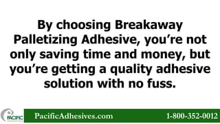 By choosing Breakaway
Palletizing Adhesive, you’re not
only saving time and money, but
you’re getting a quality adhesive
solution with no fuss.
PacificAdhesives.com

1-800-352-0012

 