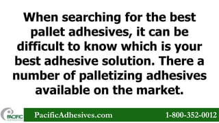 When searching for the best
pallet adhesives, it can be
difficult to know which is your
best adhesive solution. There a
number of palletizing adhesives
available on the market.
PacificAdhesives.com

1-800-352-0012

 