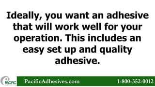 Ideally, you want an adhesive
that will work well for your
operation. This includes an
easy set up and quality
adhesive.
PacificAdhesives.com

1-800-352-0012

 
