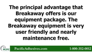 The principal advantage that
Breakaway offers is our
equipment package. The
Breakaway equipment is very
user friendly and nearly
maintenance free.
PacificAdhesives.com

1-800-352-0012

 