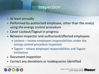 Inspection

 At least annually
 Performed by authorized employee, other than the one(s)
  using the energy control procedure
 Cover Lockout/Tagout in progress
 Between inspector and authorized/affected employees
   • Lockout – review employees responsibilities under the
     energy control procedure inspected
   • Tagout – review employee responsibilities and Tagout
     limitations
 Document inspection
 Correct any deviations or inadequacies identified
         SM
 