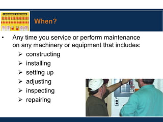 When?
• Any time you service or perform maintenance
on any machinery or equipment that includes:
 constructing
 installing
 setting up
 adjusting
 inspecting
 repairing
 