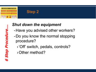 Step 2
Shut down the equipment
-Have you advised other workers?
-Do you know the normal stopping
procedure?
›‘Off’ switch, pedals, controls?
›Other method?
6
Step
Procedure....
 