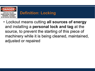 Definition: Locking
• Lockout means cutting all sources of energy
and installing a personal lock and tag at the
source, to prevent the starting of this piece of
machinery while it is being cleaned, maintained,
adjusted or repaired
 