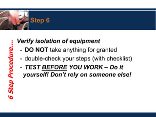 Step 6
Verify isolation of equipment
- DO NOT take anything for granted
- double-check your steps (with checklist)
- TEST BEFORE YOU WORK – Do it
yourself! Don’t rely on someone else!
6
Step
Procedure....
 