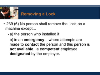 Removing a Lock
• 239 (6) No person shall remove the lock on a
machine except...
-a) the person who installed it
-b) in an emergency... where attempts are
made to contact the person and this person is
not available...a competent employee
designated by the employer.
 