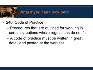 What if you can’t lock out?
• 240. Code of Practice
- Procedures that are outlined for working in
certain situations where regulations do not fit
- A code of practice must be written in great
detail and posted at the worksite
 