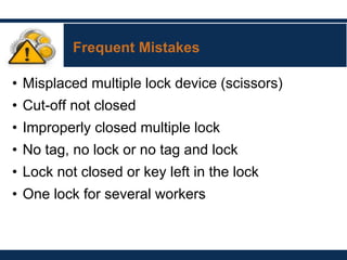 Frequent Mistakes
• Misplaced multiple lock device (scissors)
• Cut-off not closed
• Improperly closed multiple lock
• No tag, no lock or no tag and lock
• Lock not closed or key left in the lock
• One lock for several workers
 