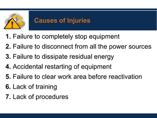 Causes of Injuries
1. Failure to completely stop equipment
2. Failure to disconnect from all the power sources
3. Failure to dissipate residual energy
4. Accidental restarting of equipment
5. Failure to clear work area before reactivation
6. Lack of training
7. Lack of procedures
 