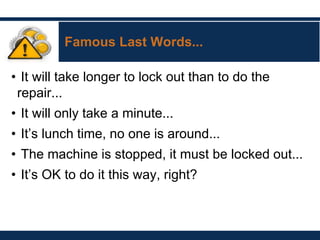 Famous Last Words...
• It will take longer to lock out than to do the
repair...
• It will only take a minute...
• It’s lunch time, no one is around...
• The machine is stopped, it must be locked out...
• It’s OK to do it this way, right?
 