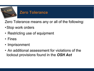 Zero Tolerance
Zero Tolerance means any or all of the following:
•Stop work orders
• Restricting use of equipment
• Fines
• Imprisonment
• An additional assessment for violations of the
lockout provisions found in the OSH Act
 