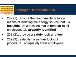 Employer Responsibilities
• 239 (1)...ensure that each machine has a
means of isolating the energy source that...is
lockable…in a location that is familiar to all
employees...is properly identified
• 239 (2)...provide a safety lock and key
• 239 (3)...establish a written lock-out
procedure...adequately train employees
 
