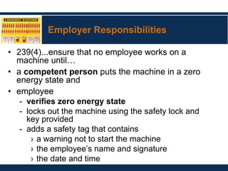 Employer Responsibilities
• 239(4)...ensure that no employee works on a
machine until…
• a competent person puts the machine in a zero
energy state and
• employee
- verifies zero energy state
- locks out the machine using the safety lock and
key provided
- adds a safety tag that contains
› a warning not to start the machine
› the employee’s name and signature
› the date and time
 