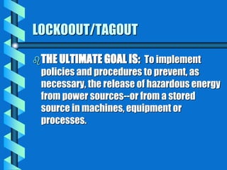 LOCKOOUT/TAGOUT
THE ULTIMATE GOAL IS: To implement
policies and procedures to prevent, as
necessary, the release of hazardous energy
from power sources--or from a stored
source in machines, equipment or
processes.
 
