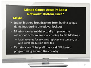 Missed Games Actually Boost
           Networks' Bottom Lines?
 - Maybe -
• Judge blocked broadcasters from having to pay
   rights fees during any player lockout
• Missing games might actually improve the
   networks' bottom lines, according to FitchRatings
   – lower revenue for any aired replacement content, but
     with lower production costs too
• Certainly won’t help all the local NFL based
  programming around the country



                                                            17
 
