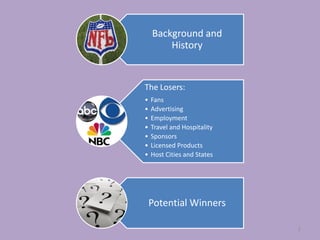 Background and
        History


The Losers:
•   Fans
•   Advertising
•   Employment
•   Travel and Hospitality
•   Sponsors
•   Licensed Products
•   Host Cities and States




    Potential Winners

                             2
 