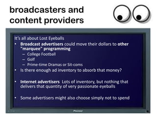 broadcasters and
content providers
 It’s all about Lost Eyeballs
 • Broadcast advertisers could move their dollars to other
     "marquee" programming
     – College Football
     – Golf
     – Prime-time Dramas or Sit-coms
 • Is there enough ad inventory to absorb that money?

 • Internet advertisers Lots of inventory, but nothing that
   delivers that quantity of very passionate eyeballs

 • Some advertisers might also choose simply not to spend

                                                              20
 