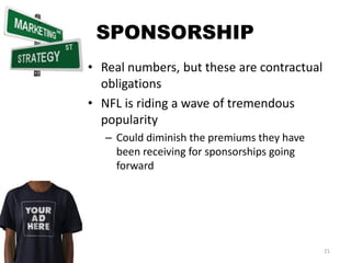 SPONSORSHIP
• Real numbers, but these are contractual
  obligations
• NFL is riding a wave of tremendous
  popularity
   – Could diminish the premiums they have
     been receiving for sponsorships going
     forward




                                             21
 