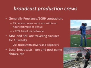 broadcast production crews
• Generally Freelance/1099 contractors
   – 45 person crews, most are within an
     hour commute to venue
   – < 20% travel for networks
• MNF and SNF are traveling circuses
  for 16 weeks
   – 20+ trucks with drivers and engineers
• Local broadcasts - pre and post game
  shows, etc

                                             28
 