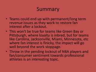 Summary
• Teams could end up with permanent/long term
  revenue issues as they work to restore fan
  interest after a lockout.
• This won't be true for teams like Green Bay or
  Pittsburgh, where loyalty is inbred, but for teams
  like Carolina, Jacksonville, Miami, Minnesota, etc
  where fan interest is finicky, the impact will go
  well beyond the work stoppage.
• Throw in the pending lockout of NBA players and
  fan/consumer sentiment towards professional
  athletes is an interesting topic.

                                                       45
 