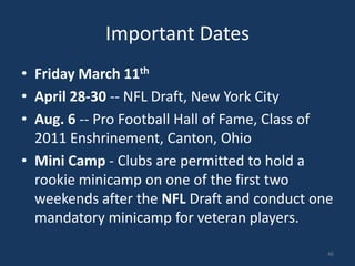 Important Dates
• Friday March 11th
• April 28-30 -- NFL Draft, New York City
• Aug. 6 -- Pro Football Hall of Fame, Class of
  2011 Enshrinement, Canton, Ohio
• Mini Camp - Clubs are permitted to hold a
  rookie minicamp on one of the first two
  weekends after the NFL Draft and conduct one
  mandatory minicamp for veteran players.

                                              46
 