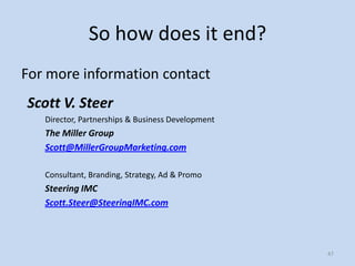 So how does it end?
For more information contact
Scott V. Steer
   Director, Partnerships & Business Development
   The Miller Group
   Scott@MillerGroupMarketing.com

   Consultant, Branding, Strategy, Ad & Promo
   Steering IMC
   Scott.Steer@SteeringIMC.com




                                                   47
 