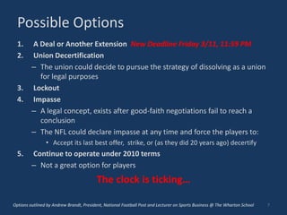 Possible Options
  1.     A Deal or Another Extension New Deadline Friday 3/11, 11:59 PM
  2.     Union Decertification
         – The union could decide to pursue the strategy of dissolving as a union
           for legal purposes
  3.     Lockout
  4.     Impasse
         – A legal concept, exists after good-faith negotiations fail to reach a
           conclusion
         – The NFL could declare impasse at any time and force the players to:
                • Accept its last best offer, strike, or (as they did 20 years ago) decertify
  5.     Continue to operate under 2010 terms
         – Not a great option for players
                                         The clock is ticking…

Options outlined by Andrew Brandt, President, National Football Post and Lecturer on Sports Business @ The Wharton School   7
 