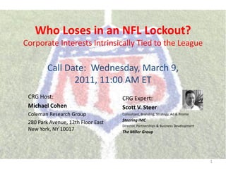 Who Loses in an NFL Lockout?
Corporate Interests Intrinsically Tied to the League

         Call Date: Wednesday, March 9,
                2011, 11:00 AM ET
 CRG Host:                          CRG Expert:
 Michael Cohen                      Scott V. Steer
 Coleman Research Group             Consultant, Branding, Strategy, Ad & Promo
                                    Steering IMC
 280 Park Avenue, 12th Floor East
                                    Director, Partnerships & Business Development
 New York, NY 10017                 The Miller Group




                                                                                    1
 