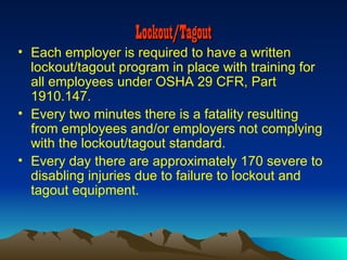 Lockout/Tagout
• Each employer is required to have a written
  lockout/tagout program in place with training for
  all employees under OSHA 29 CFR, Part
  1910.147.
• Every two minutes there is a fatality resulting
  from employees and/or employers not complying
  with the lockout/tagout standard.
• Every day there are approximately 170 severe to
  disabling injuries due to failure to lockout and
  tagout equipment.
 