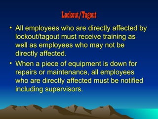 Lockout/Tagout
• All employees who are directly affected by
  lockout/tagout must receive training as
  well as employees who may not be
  directly affected.
• When a piece of equipment is down for
  repairs or maintenance, all employees
  who are directly affected must be notified
  including supervisors.
 