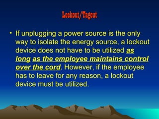 Lockout/Tagout
• If unplugging a power source is the only
  way to isolate the energy source, a lockout
  device does not have to be utilized as
  long as the employee maintains control
  over the cord. However, if the employee
  has to leave for any reason, a lockout
  device must be utilized.
 