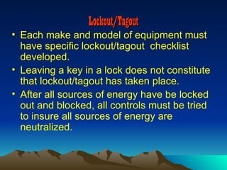 Lockout/Tagout
• Each make and model of equipment must
  have specific lockout/tagout checklist
  developed.
• Leaving a key in a lock does not constitute
  that lockout/tagout has taken place.
• After all sources of energy have be locked
  out and blocked, all controls must be tried
  to insure all sources of energy are
  neutralized.
 