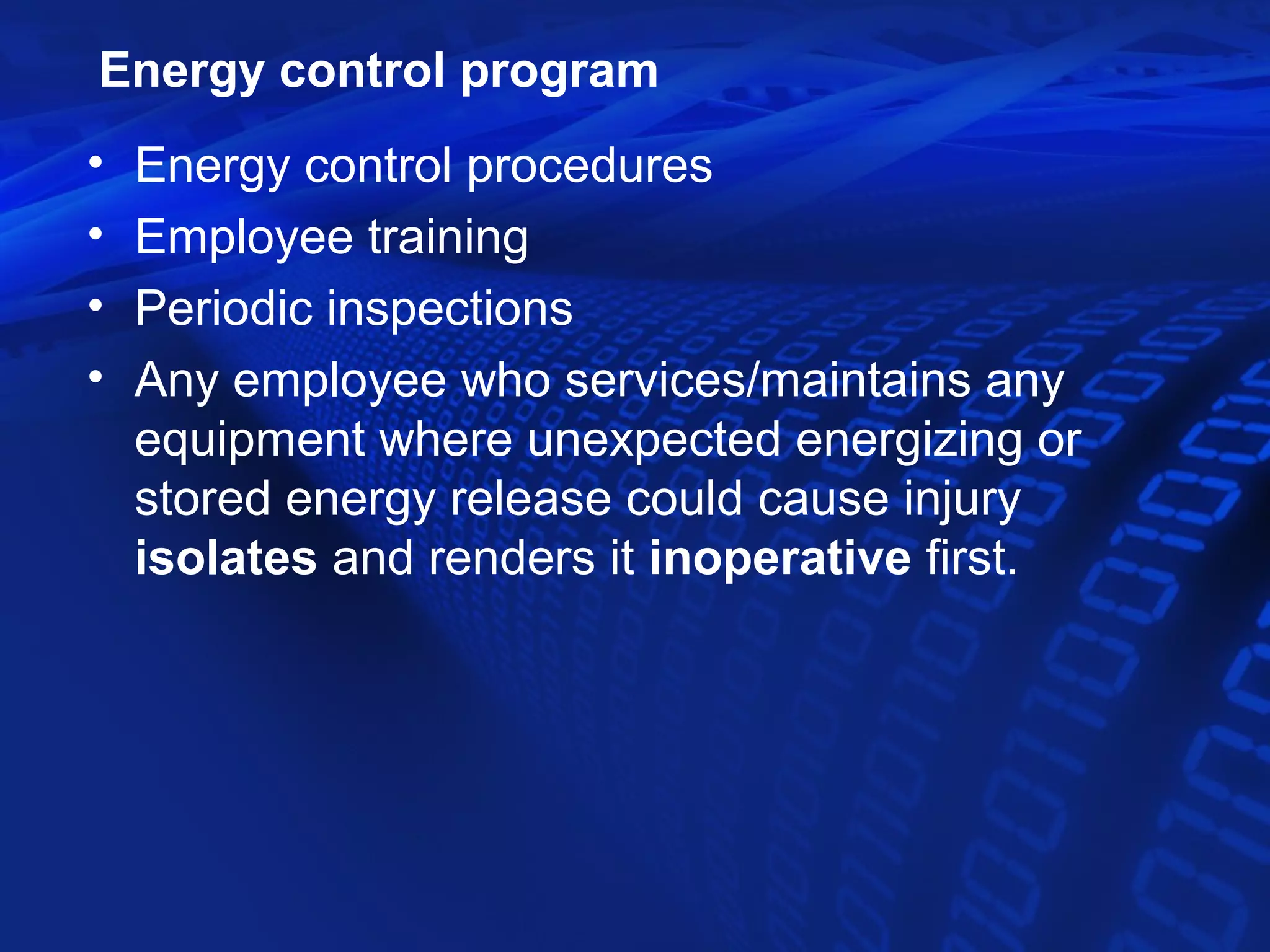 Energy control program
•   Energy control procedures
•   Employee training
•   Periodic inspections
•   Any employee who services/maintains any
    equipment where unexpected energizing or
    stored energy release could cause injury
    isolates and renders it inoperative first.
 